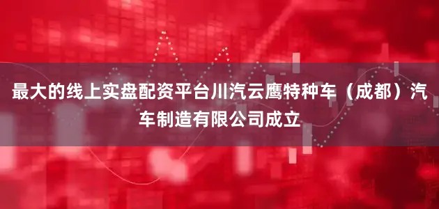 最大的线上实盘配资平台川汽云鹰特种车（成都）汽车制造有限公司成立