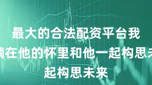 最大的合法配资平台我曾躺在他的怀里和他一起构思未来