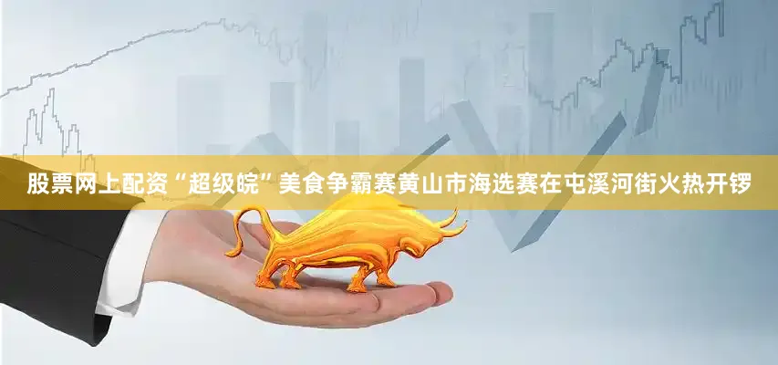 股票网上配资“超级皖”美食争霸赛黄山市海选赛在屯溪河街火热开锣
