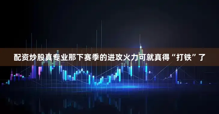 配资炒股真专业那下赛季的进攻火力可就真得“打铁”了