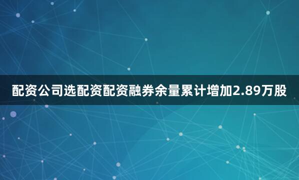 配资公司选配资配资融券余量累计增加2.89万股