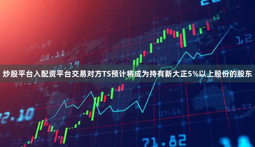 炒股平台入配资平台交易对方TS预计将成为持有新大正5%以上股份的股东