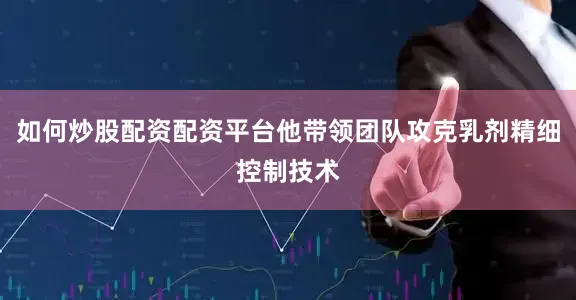 如何炒股配资配资平台他带领团队攻克乳剂精细控制技术