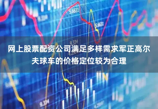 网上股票配资公司满足多样需求军正高尔夫球车的价格定位较为合理