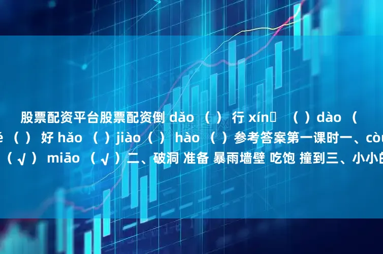 股票配资平台股票配资倒 dǎo （ ） 行 xínɡ （ ）dào （ ） hánɡ （ ）觉 jué （ ） 好 hǎo （ ）jiào（ ） hào （ ）参考答案第一课时一、còu （ √ ） zhānɡ （ √ ）ǒu（ √ ） miāo （ √ ）二、破洞 准备 暴雨墙壁 吃饱 撞到三、小小的声音又大又漂亮的网飞快地爬叽叽地叫着吱吱呀呀地响第二课时一、破洞 准备 暴雨同学 土堆 瀑布墙壁